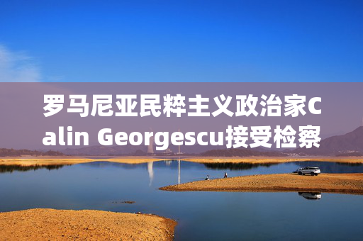 罗马尼亚民粹主义政治家Calin Georgescu接受检察官讯问