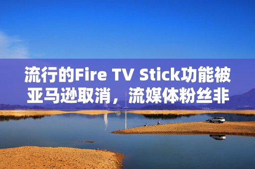 流行的Fire TV Stick功能被亚马逊取消，流媒体粉丝非常愤怒