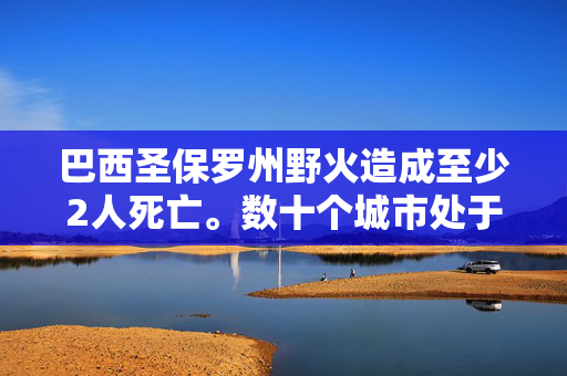 巴西圣保罗州野火造成至少2人死亡。数十个城市处于高度戒备状态