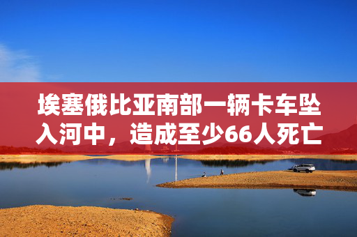 埃塞俄比亚南部一辆卡车坠入河中，造成至少66人死亡