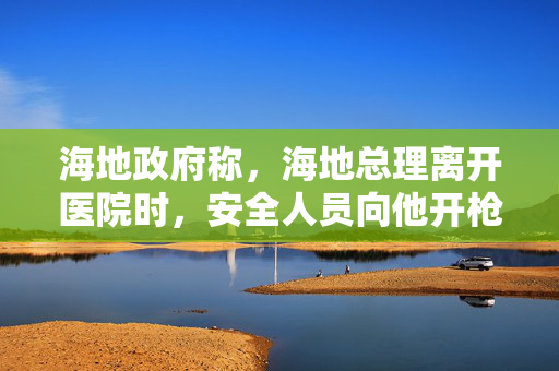 海地政府称，海地总理离开医院时，安全人员向他开枪