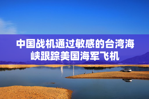 中国战机通过敏感的台湾海峡跟踪美国海军飞机