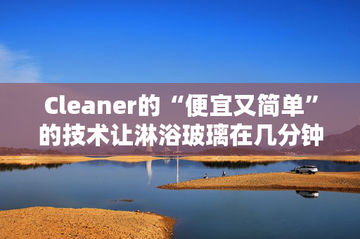 Cleaner的“便宜又简单”的技术让淋浴玻璃在几分钟内变得“晶莹剔透”