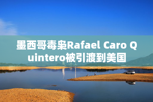 墨西哥毒枭Rafael Caro Quintero被引渡到美国