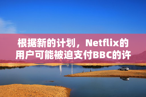 根据新的计划，Netflix的用户可能被迫支付BBC的许可费