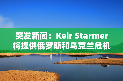 突发新闻：Keir Starmer将提供俄罗斯和乌克兰危机的最新进展