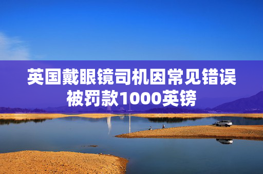 英国戴眼镜司机因常见错误被罚款1000英镑