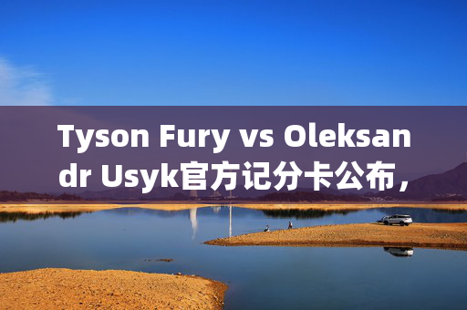 Tyson Fury vs Oleksandr Usyk官方记分卡公布，结果导致愤怒