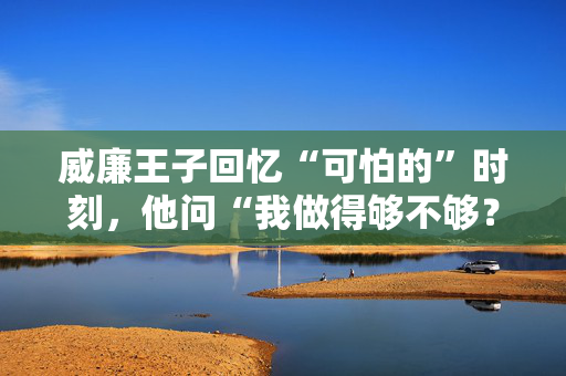 威廉王子回忆“可怕的”时刻，他问“我做得够不够？”