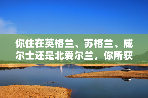 你住在英格兰、苏格兰、威尔士还是北爱尔兰，你所获得的免费或付费有何不同