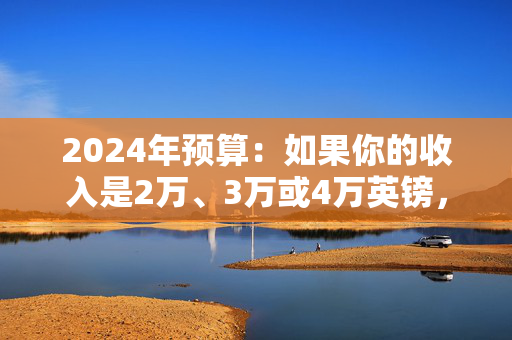 2024年预算：如果你的收入是2万、3万或4万英镑，重大税收改革对你有何影响