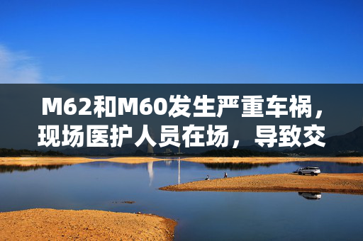 M62和M60发生严重车祸，现场医护人员在场，导致交通混乱