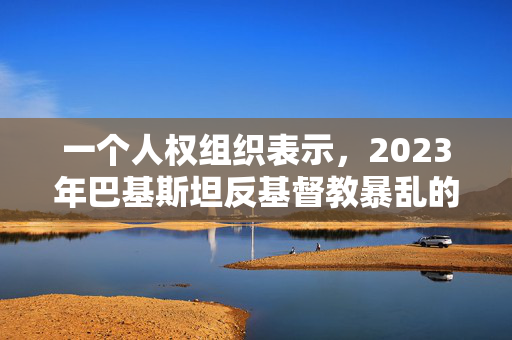 一个人权组织表示，2023年巴基斯坦反基督教暴乱的大多数嫌疑人仍然在逃