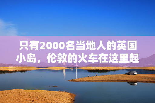 只有2000名当地人的英国小岛，伦敦的火车在这里起着重要作用