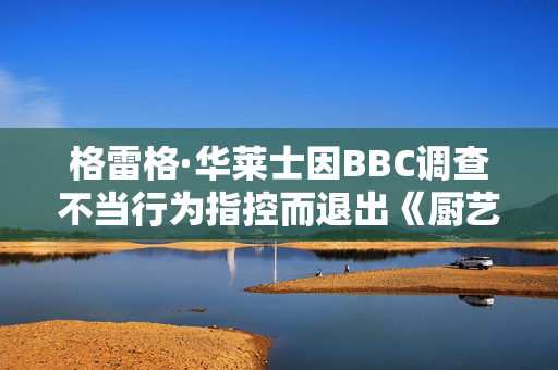 格雷格·华莱士因BBC调查不当行为指控而退出《厨艺大师》