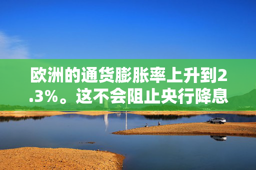 欧洲的通货膨胀率上升到2.3%。这不会阻止央行降息