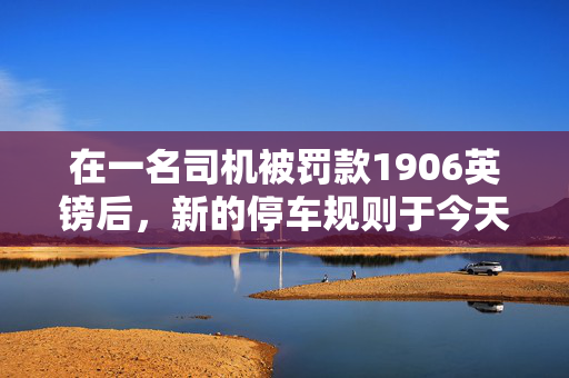 在一名司机被罚款1906英镑后，新的停车规则于今天生效