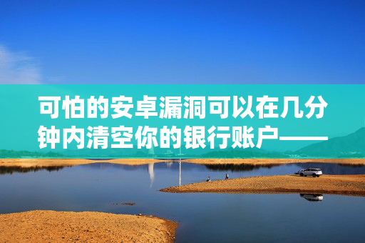 可怕的安卓漏洞可以在几分钟内清空你的银行账户——数百万人收到了警报