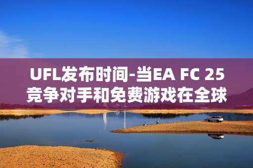 UFL发布时间-当EA FC 25竞争对手和免费游戏在全球范围内上线