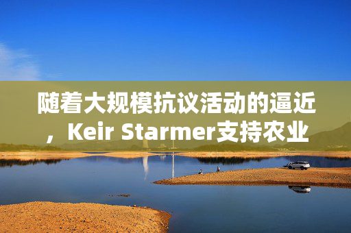 随着大规模抗议活动的逼近，Keir Starmer支持农业税改革