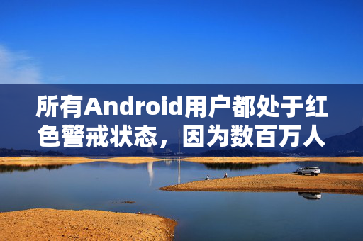 所有Android用户都处于红色警戒状态，因为数百万人因为犯了一个简单的错误而受到感染