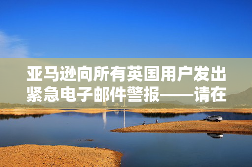 亚马逊向所有英国用户发出紧急电子邮件警报——请在明天之前检查你的收件箱