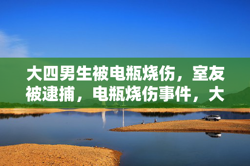 大四男生被电瓶烧伤，室友被逮捕，电瓶烧伤事件，大四男生受害，室友被拘捕，室友被逮捕，因大四男生被电瓶烧伤，大四男生遭电瓶烧伤，室友被拘捕，警方逮捕室友，因大四男生被电瓶烧伤