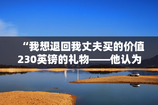 “我想退回我丈夫买的价值230英镑的礼物——他认为我很讨厌，但我有充分的理由。”