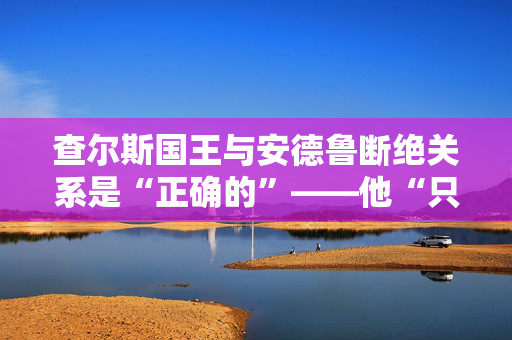 查尔斯国王与安德鲁断绝关系是“正确的”——他“只能怪自己”。