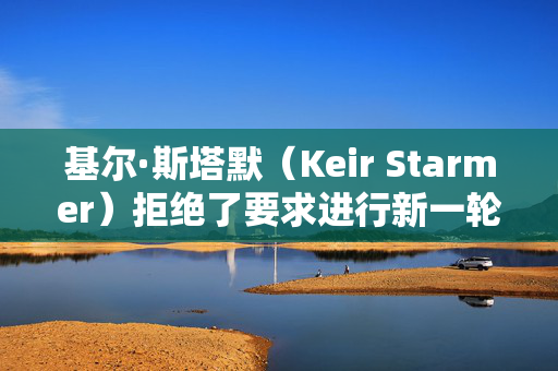 基尔·斯塔默（Keir Starmer）拒绝了要求进行新一轮大选投票的请愿书，因为签名人数已达到200万